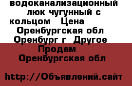 водоканализационный люк чугунный с кольцом › Цена ­ 1 500 - Оренбургская обл., Оренбург г. Другое » Продам   . Оренбургская обл.